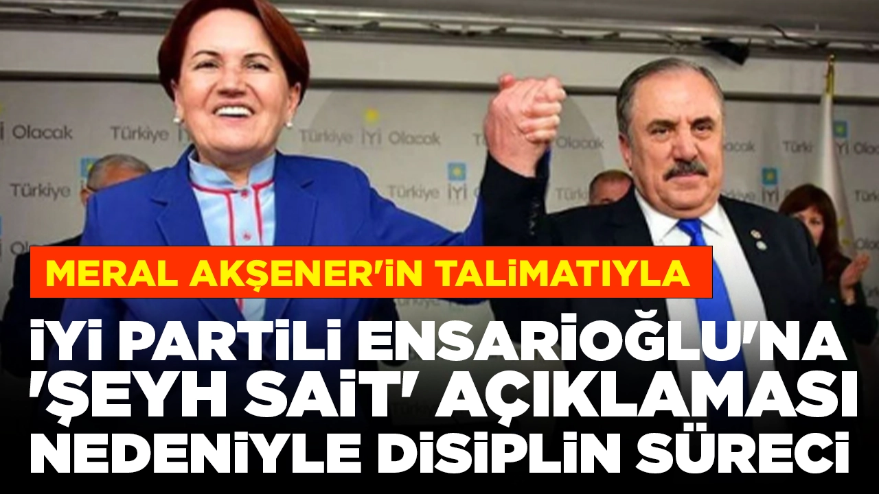 Meral Akşener'in talimatıyla: İYİ Partili Ensarioğlu'na 'Şeyh Sait' açıklaması nedeniyle disiplin süreci