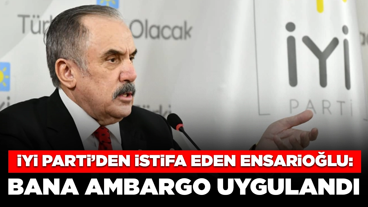 İYİ Parti’den istifa eden Ensarioğlu: Tarafıma ambargo uygulandı