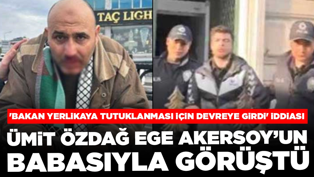 Ümit Özdağ Ege Akersoy’un babasıyla görüştü: 'Bakan Yerlikaya tutuklanması için devreye girdi' iddiası