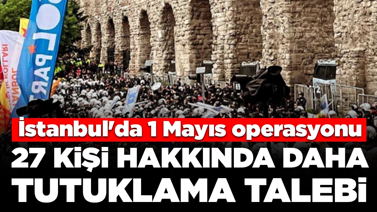 İstanbul'da 1 Mayıs operasyonu: 27 kişi hakkında daha tutuklama talebi