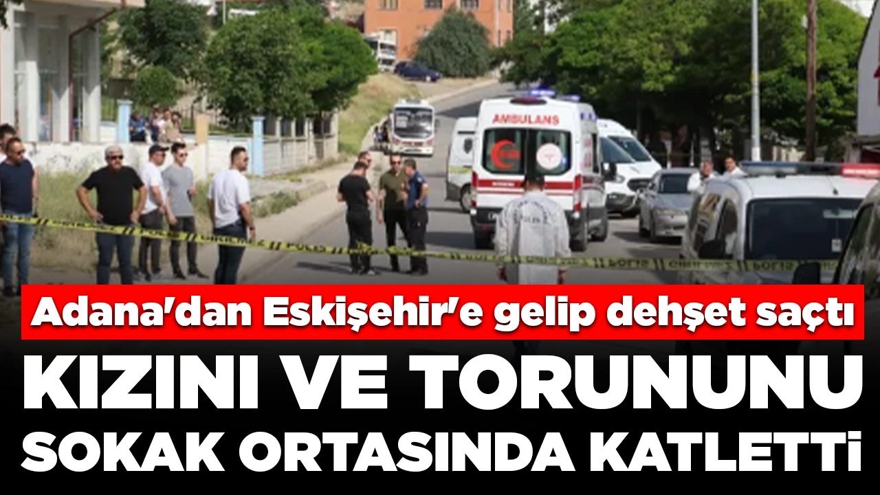 Adana'dan Eskişehir'e gelip dehşet saçtı: Kızını ve torununu sokak ortasında katletti