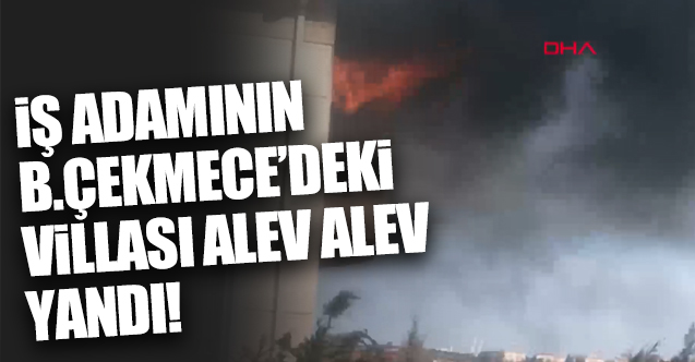 Mısırlı iş adamının Büyükçekmece'deki villası alev alev yandı!
