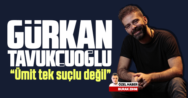 Gürkan Tavukçuoğlu: Ümit tek suçlu değil!