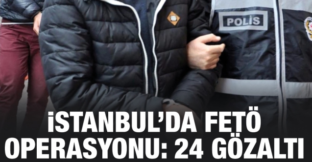 İstanbul'da FETÖ operasyonu: 24 şüpheli gözaltına alındı