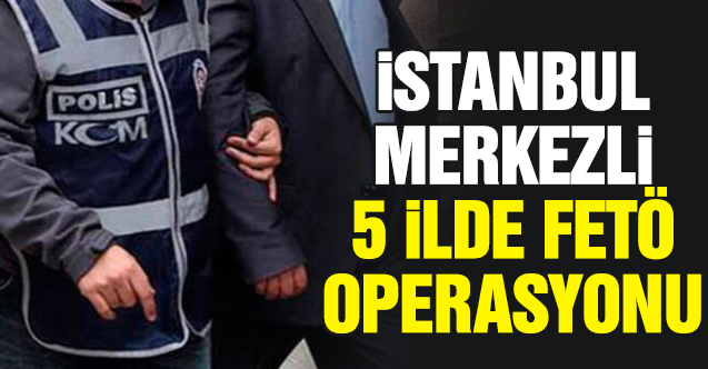 İstanbul merkezli 5 ilde FETÖ operasyonu: 12 gözaltı