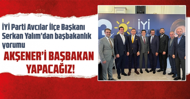İYİ Parti Avcılar İlçe Başkanı Serkan Yalım: Akşener'i başbakan yapacağız!