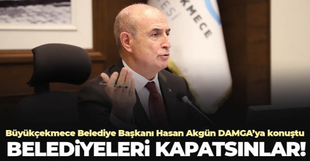 Büyükçekmece Belediye Başkanı Hasan Akgün: Belediyeleri kapatsınlar!