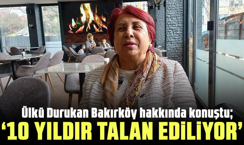 Ülker Durukan: Bakırköy 10 yıldır talan ediliyor