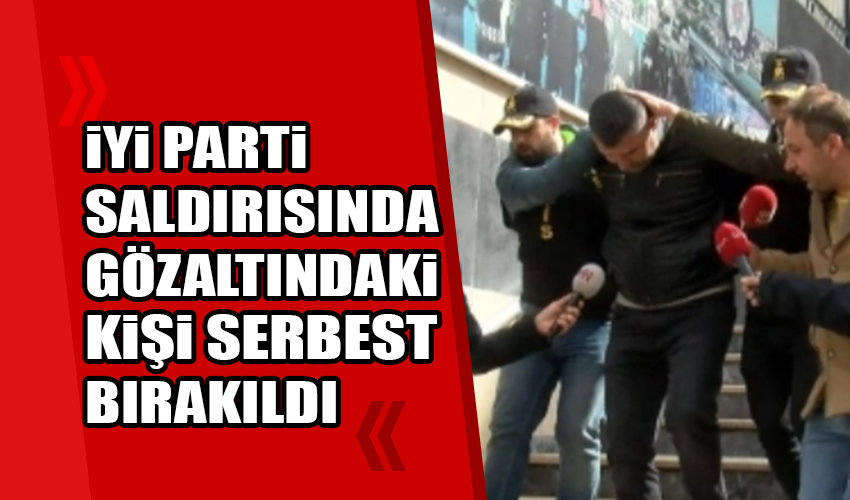 İYİ Parti saldırısında gözaltına alınan şüpheli serbest bırakıldı 
